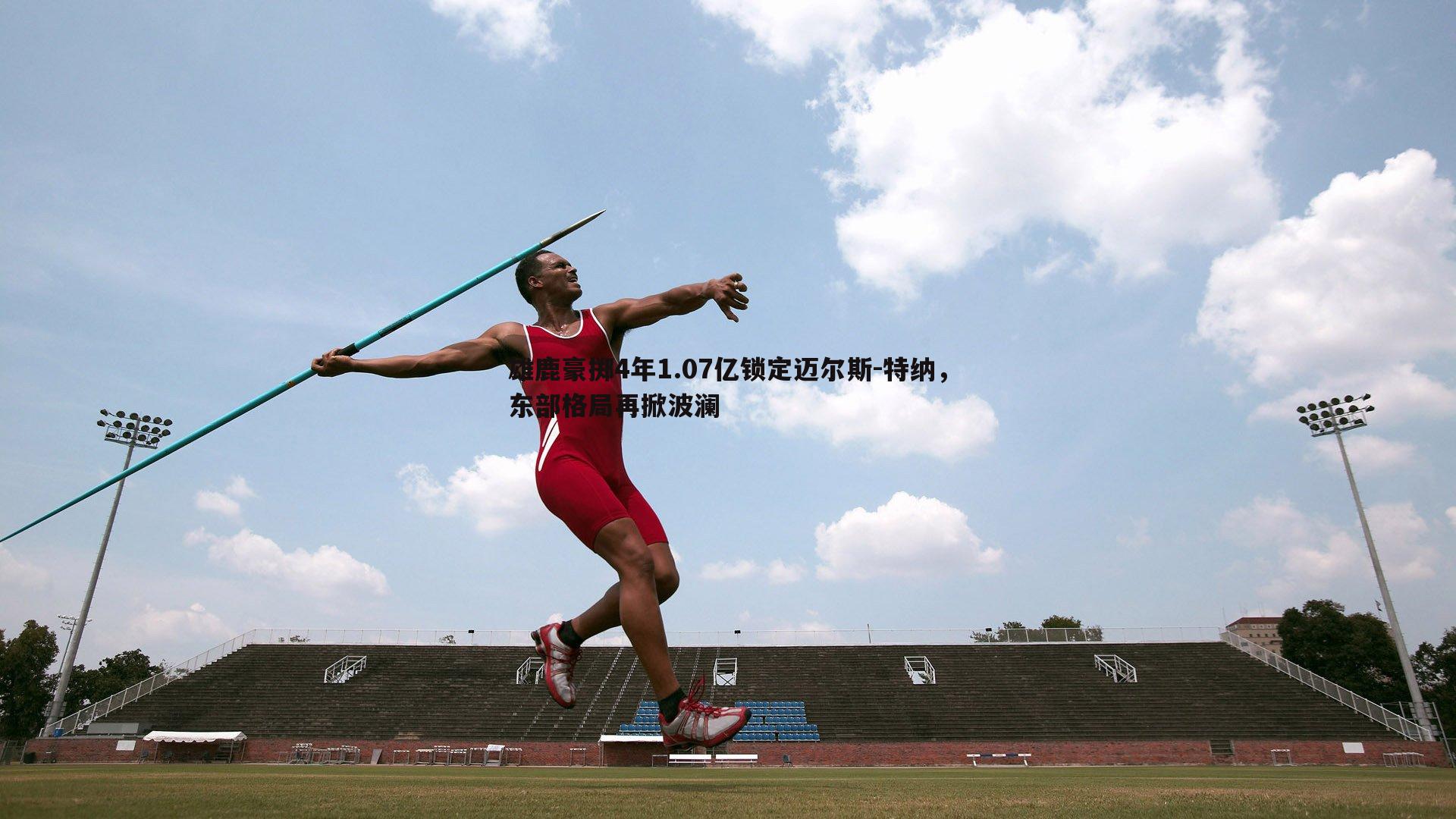 优游国际-雄鹿豪掷4年1.07亿锁定迈尔斯-特纳，东部格局再掀波澜