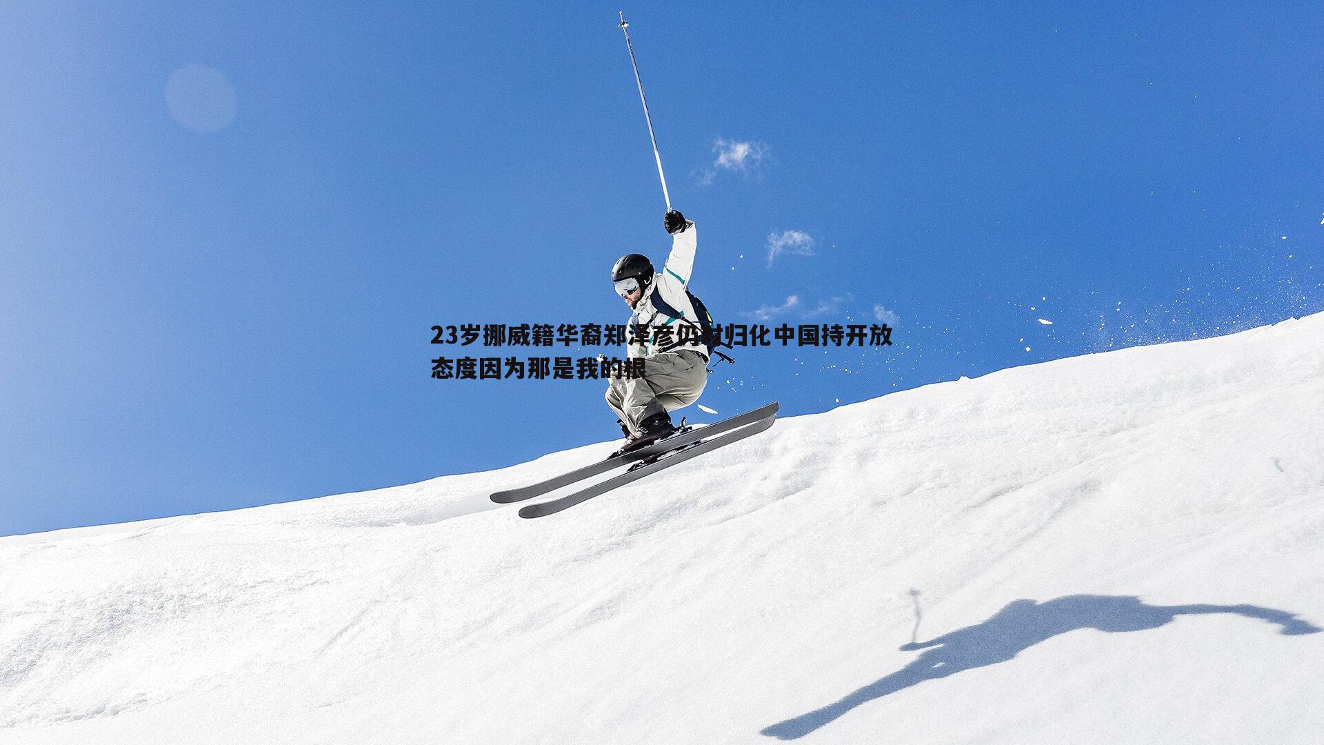 23岁挪威籍华裔郑泽彦仍对归化中国持开放态度因为那是我的根